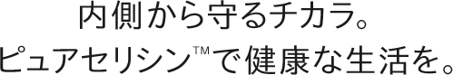 内側から守るチカラ。ピュアセリシンTMで健康な生活を。