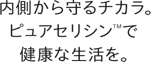 内側から守るチカラ。ピュアセリシンTMで健康な生活を。